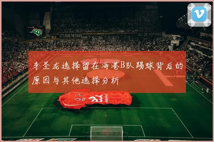 李圣龙选择留在海港B队踢球背后的原因与其他选择分析