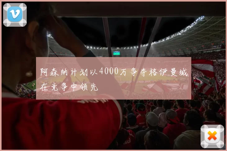 阿森纳计划以4000万争夺格伊曼城在竞争中领先