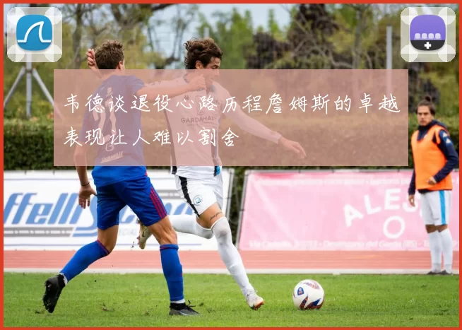 韦德谈退役心路历程詹姆斯的卓越表现让人难以割舍
