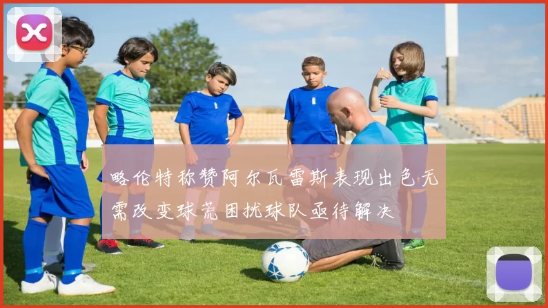 略伦特称赞阿尔瓦雷斯表现出色无需改变球荒困扰球队亟待解决