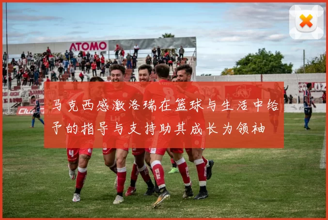 马克西感激洛瑞在篮球与生活中给予的指导与支持助其成长为领袖